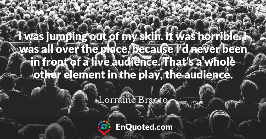 I was jumping out of my skin. It was horrible. I was all over the place, because I'd never been in front of a live audience. That's a whole other element in the play, the audience.
