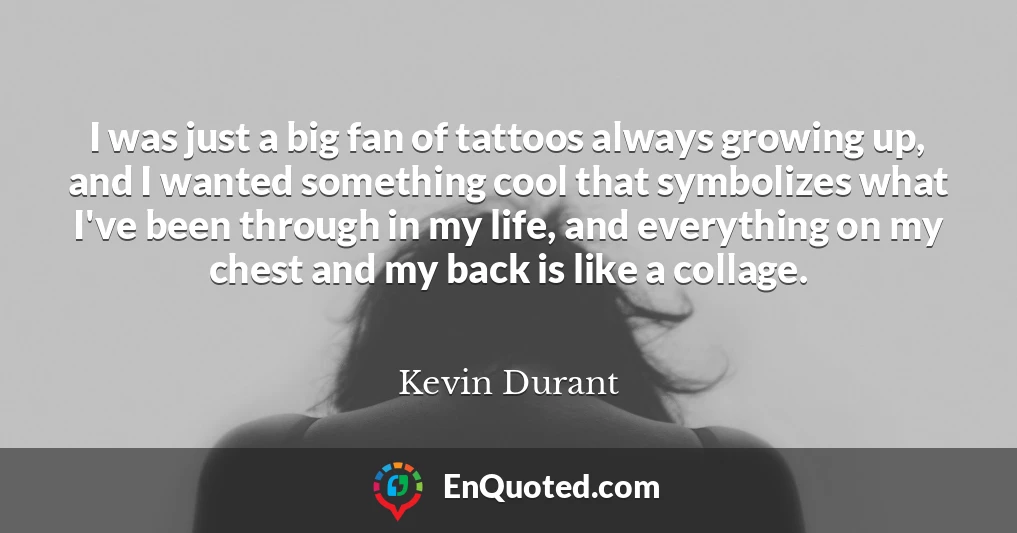 I was just a big fan of tattoos always growing up, and I wanted something cool that symbolizes what I've been through in my life, and everything on my chest and my back is like a collage.
