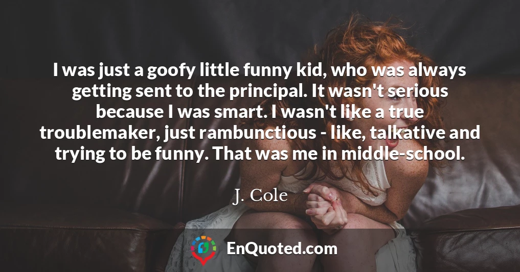 I was just a goofy little funny kid, who was always getting sent to the principal. It wasn't serious because I was smart. I wasn't like a true troublemaker, just rambunctious - like, talkative and trying to be funny. That was me in middle-school.
