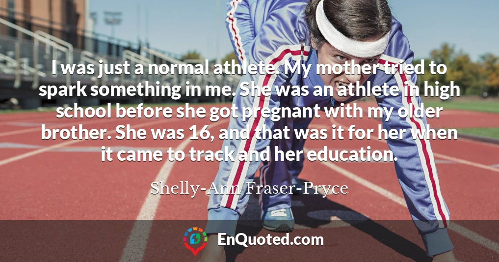 I was just a normal athlete. My mother tried to spark something in me. She was an athlete in high school before she got pregnant with my older brother. She was 16, and that was it for her when it came to track and her education.