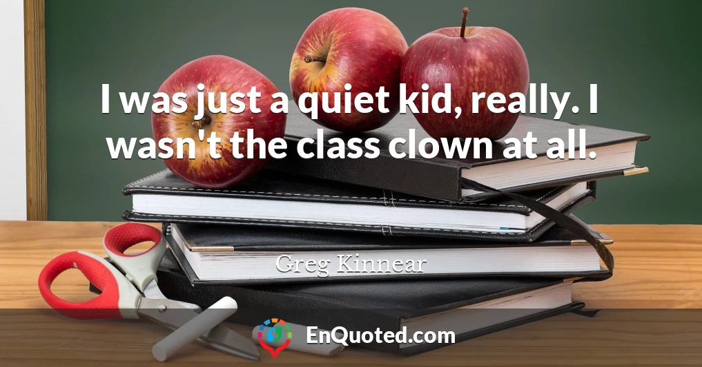 I was just a quiet kid, really. I wasn't the class clown at all.