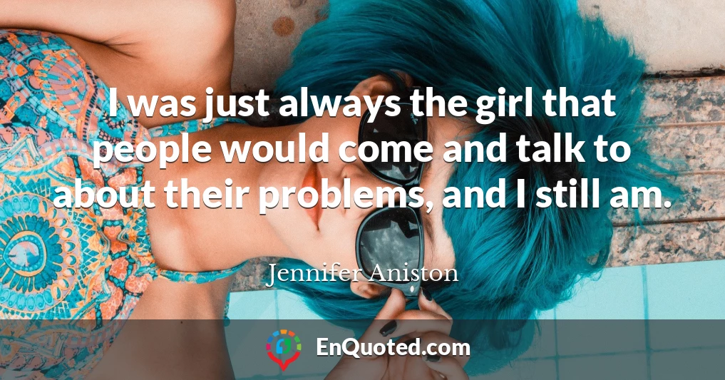 I was just always the girl that people would come and talk to about their problems, and I still am.