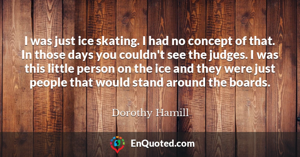 I was just ice skating. I had no concept of that. In those days you couldn't see the judges. I was this little person on the ice and they were just people that would stand around the boards.