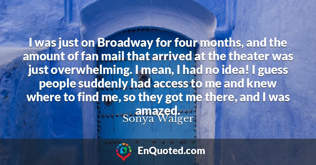 I was just on Broadway for four months, and the amount of fan mail that arrived at the theater was just overwhelming. I mean, I had no idea! I guess people suddenly had access to me and knew where to find me, so they got me there, and I was amazed.
