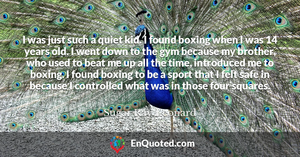 I was just such a quiet kid. I found boxing when I was 14 years old. I went down to the gym because my brother, who used to beat me up all the time, introduced me to boxing. I found boxing to be a sport that I felt safe in because I controlled what was in those four squares.