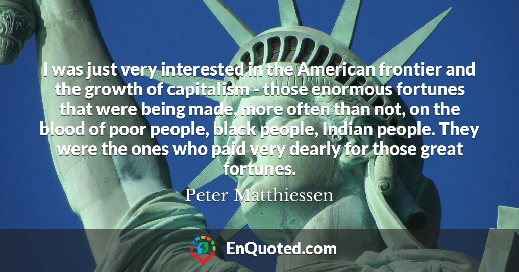I was just very interested in the American frontier and the growth of capitalism - those enormous fortunes that were being made, more often than not, on the blood of poor people, black people, Indian people. They were the ones who paid very dearly for those great fortunes.