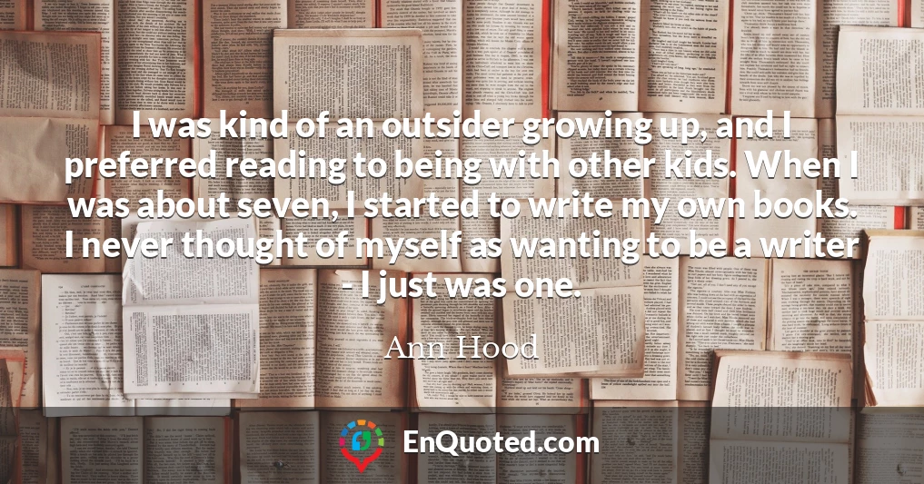 I was kind of an outsider growing up, and I preferred reading to being with other kids. When I was about seven, I started to write my own books. I never thought of myself as wanting to be a writer - I just was one.