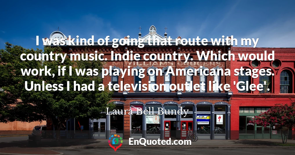 I was kind of going that route with my country music. Indie country. Which would work, if I was playing on Americana stages. Unless I had a television outlet like 'Glee'.