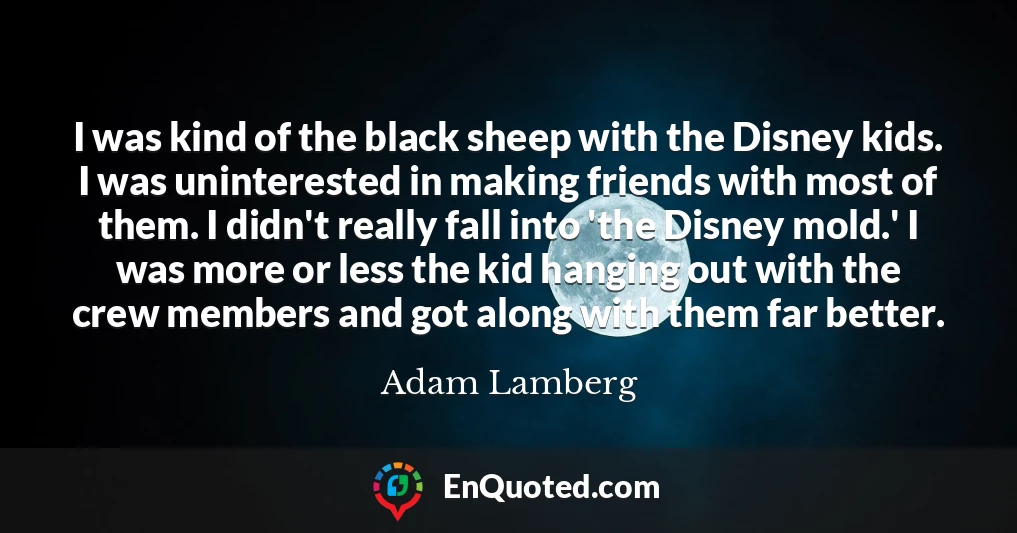 I was kind of the black sheep with the Disney kids. I was uninterested in making friends with most of them. I didn't really fall into 'the Disney mold.' I was more or less the kid hanging out with the crew members and got along with them far better.