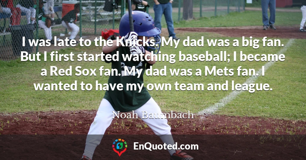 I was late to the Knicks. My dad was a big fan. But I first started watching baseball; I became a Red Sox fan. My dad was a Mets fan. I wanted to have my own team and league.