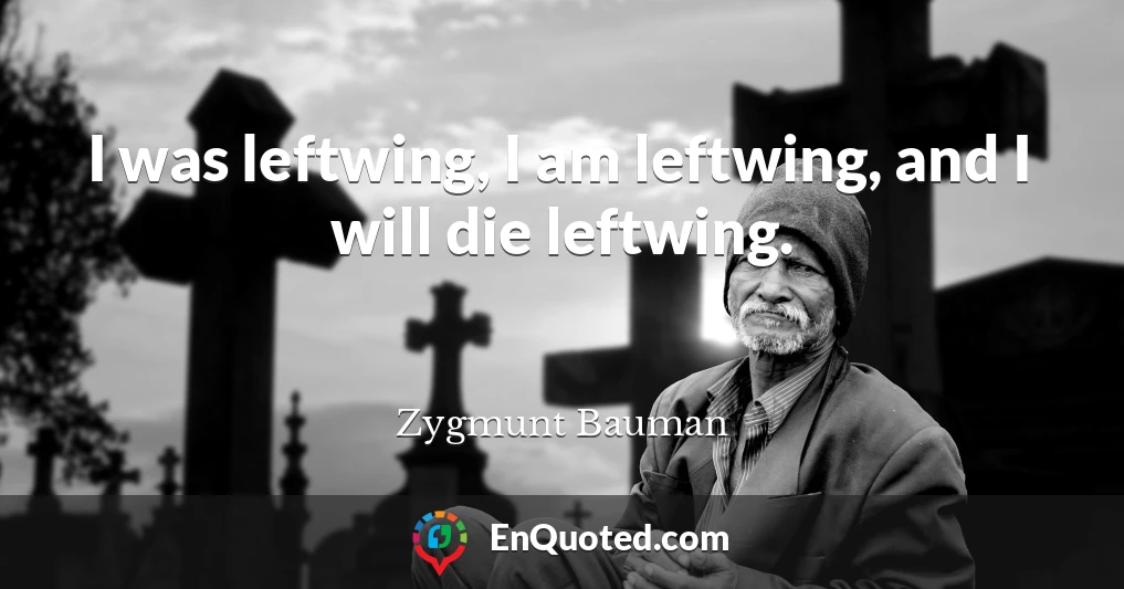 I was leftwing, I am leftwing, and I will die leftwing.