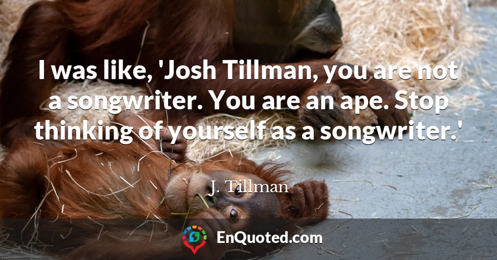I was like, 'Josh Tillman, you are not a songwriter. You are an ape. Stop thinking of yourself as a songwriter.'