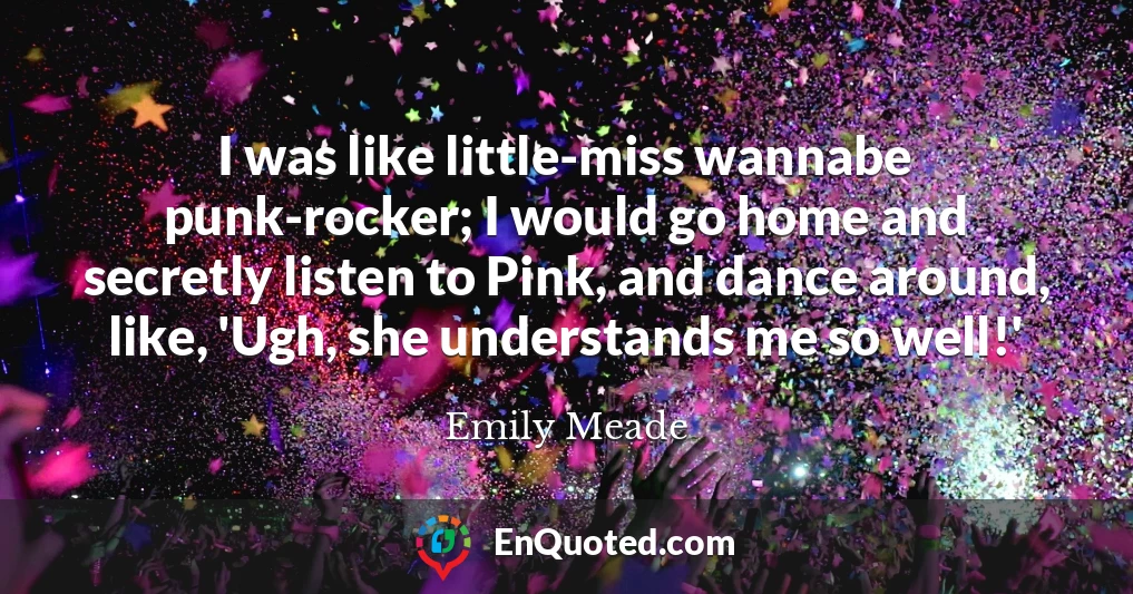 I was like little-miss wannabe punk-rocker; I would go home and secretly listen to Pink, and dance around, like, 'Ugh, she understands me so well!'