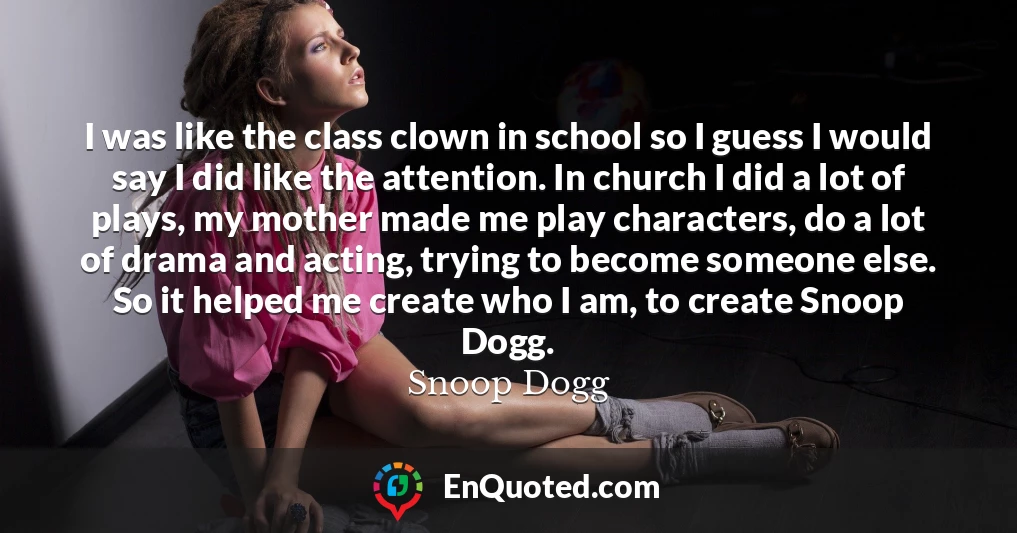 I was like the class clown in school so I guess I would say I did like the attention. In church I did a lot of plays, my mother made me play characters, do a lot of drama and acting, trying to become someone else. So it helped me create who I am, to create Snoop Dogg.
