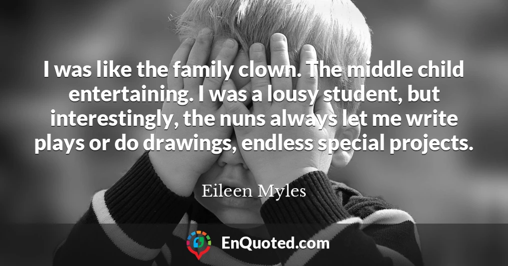 I was like the family clown. The middle child entertaining. I was a lousy student, but interestingly, the nuns always let me write plays or do drawings, endless special projects.