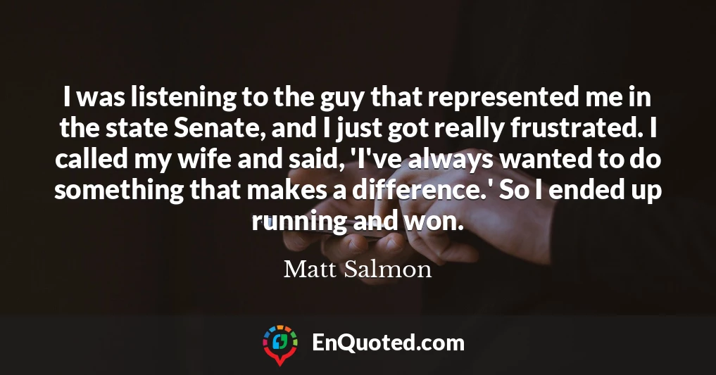 I was listening to the guy that represented me in the state Senate, and I just got really frustrated. I called my wife and said, 'I've always wanted to do something that makes a difference.' So I ended up running and won.