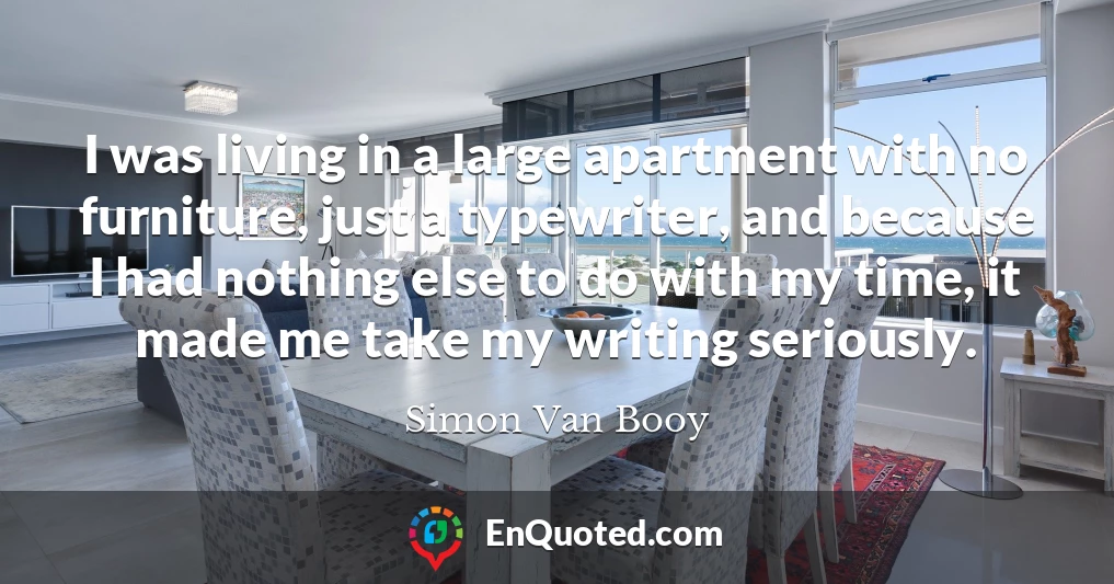 I was living in a large apartment with no furniture, just a typewriter, and because I had nothing else to do with my time, it made me take my writing seriously.