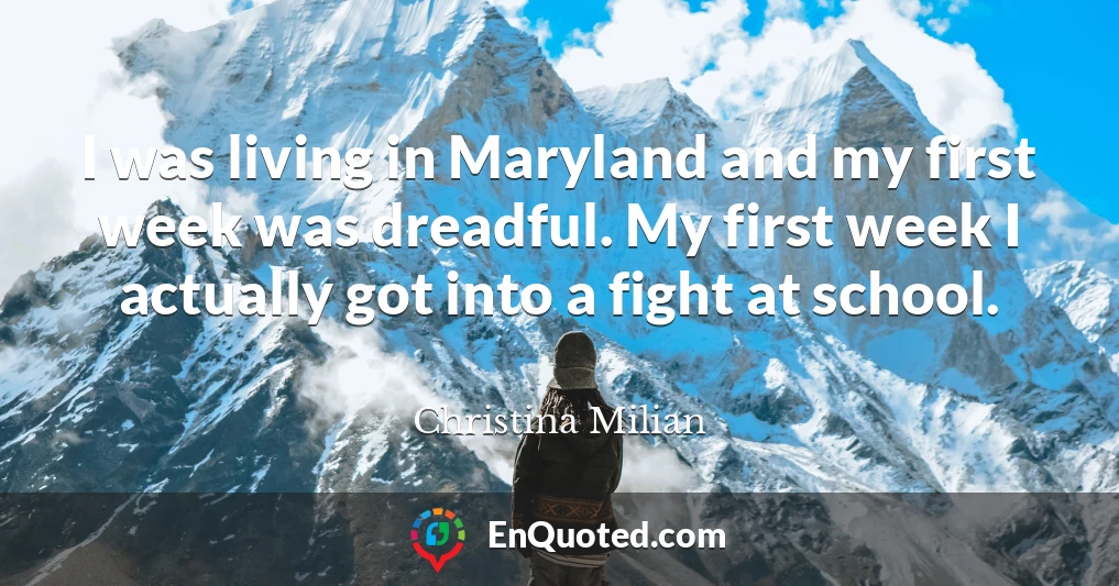 I was living in Maryland and my first week was dreadful. My first week I actually got into a fight at school.