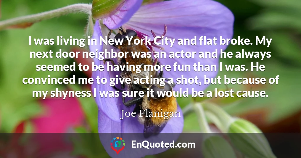 I was living in New York City and flat broke. My next door neighbor was an actor and he always seemed to be having more fun than I was. He convinced me to give acting a shot, but because of my shyness I was sure it would be a lost cause.
