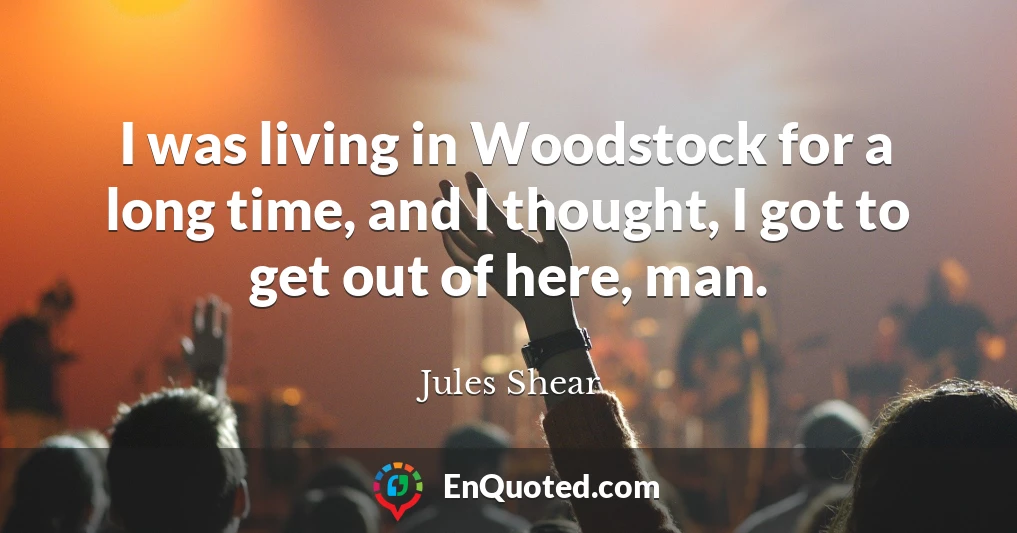 I was living in Woodstock for a long time, and I thought, I got to get out of here, man.