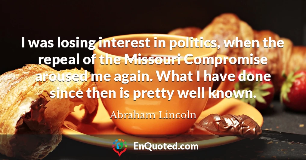 I was losing interest in politics, when the repeal of the Missouri Compromise aroused me again. What I have done since then is pretty well known.