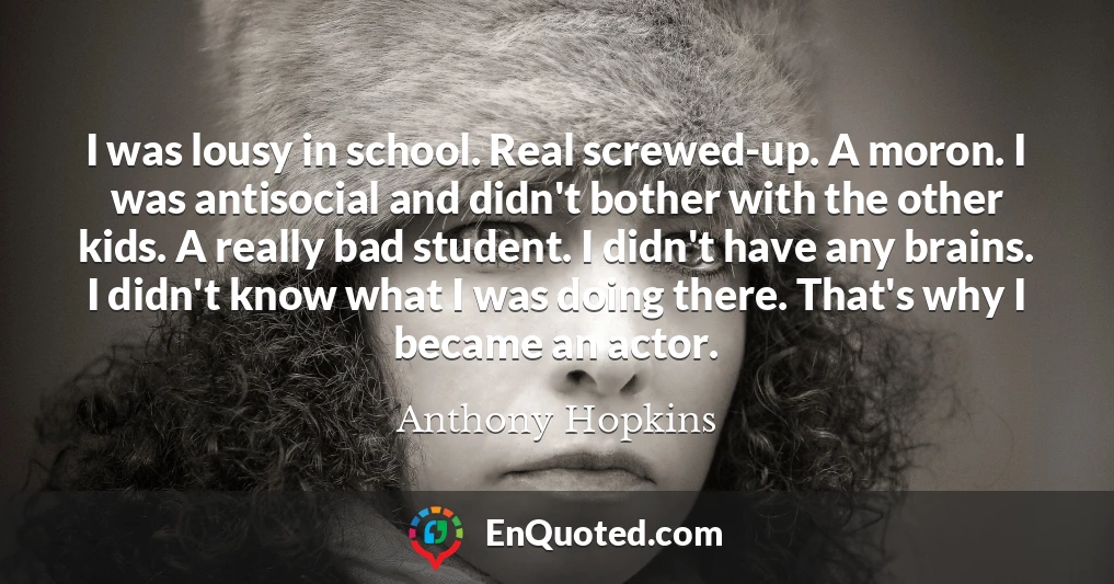 I was lousy in school. Real screwed-up. A moron. I was antisocial and didn't bother with the other kids. A really bad student. I didn't have any brains. I didn't know what I was doing there. That's why I became an actor.