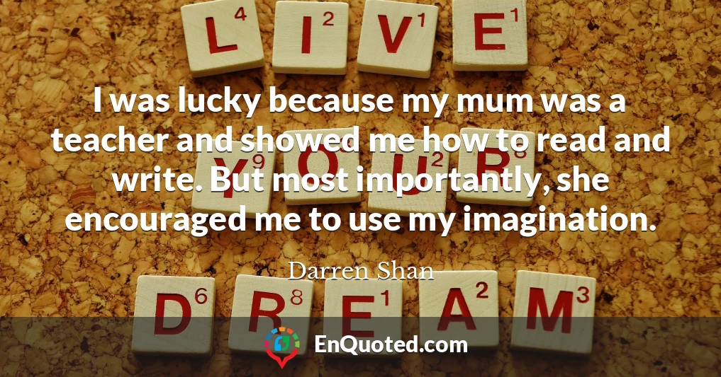 I was lucky because my mum was a teacher and showed me how to read and write. But most importantly, she encouraged me to use my imagination.