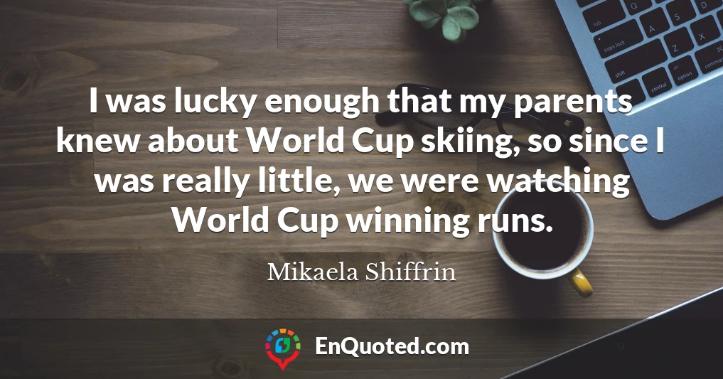 I was lucky enough that my parents knew about World Cup skiing, so since I was really little, we were watching World Cup winning runs.