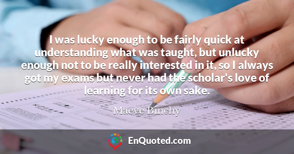 I was lucky enough to be fairly quick at understanding what was taught, but unlucky enough not to be really interested in it, so I always got my exams but never had the scholar's love of learning for its own sake.