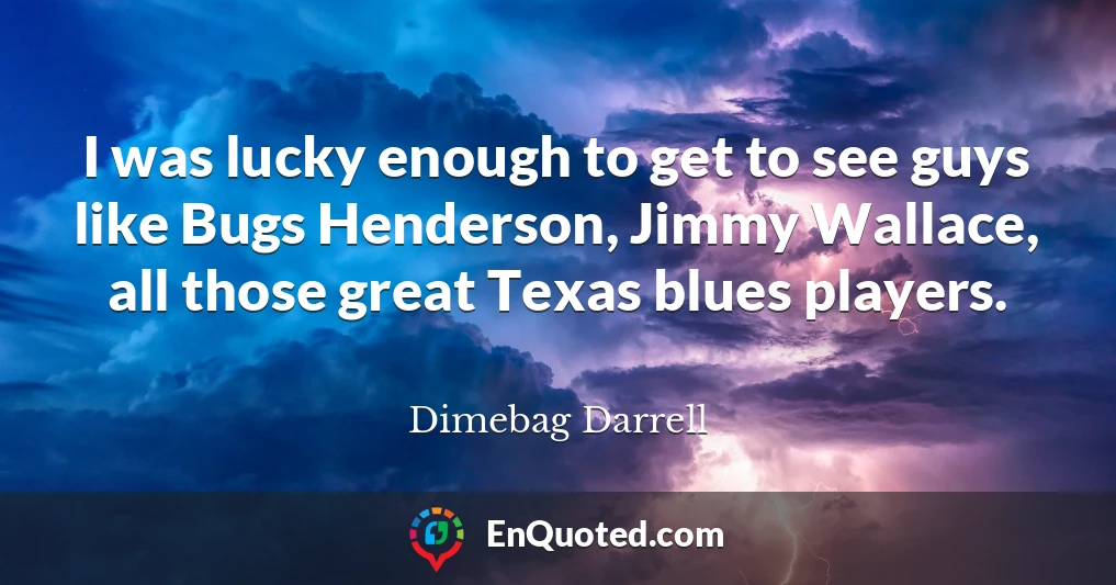 I was lucky enough to get to see guys like Bugs Henderson, Jimmy Wallace, all those great Texas blues players.