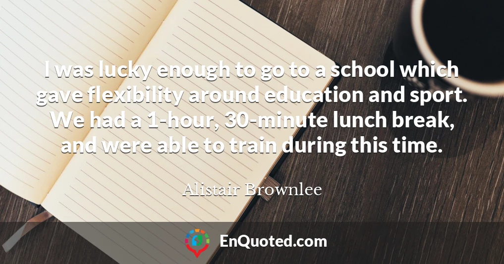 I was lucky enough to go to a school which gave flexibility around education and sport. We had a 1-hour, 30-minute lunch break, and were able to train during this time.