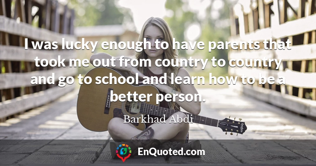 I was lucky enough to have parents that took me out from country to country and go to school and learn how to be a better person.