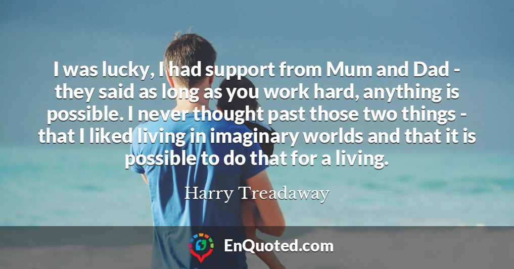 I was lucky, I had support from Mum and Dad - they said as long as you work hard, anything is possible. I never thought past those two things - that I liked living in imaginary worlds and that it is possible to do that for a living.