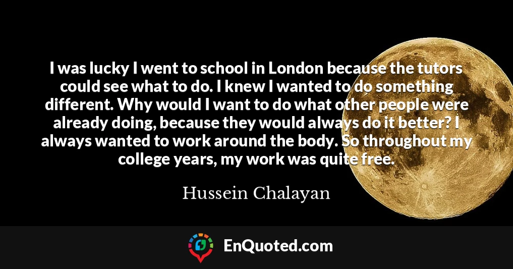 I was lucky I went to school in London because the tutors could see what to do. I knew I wanted to do something different. Why would I want to do what other people were already doing, because they would always do it better? I always wanted to work around the body. So throughout my college years, my work was quite free.