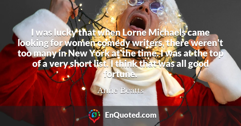 I was lucky that when Lorne Michaels came looking for women comedy writers, there weren't too many in New York at the time. I was at the top of a very short list. I think that was all good fortune.