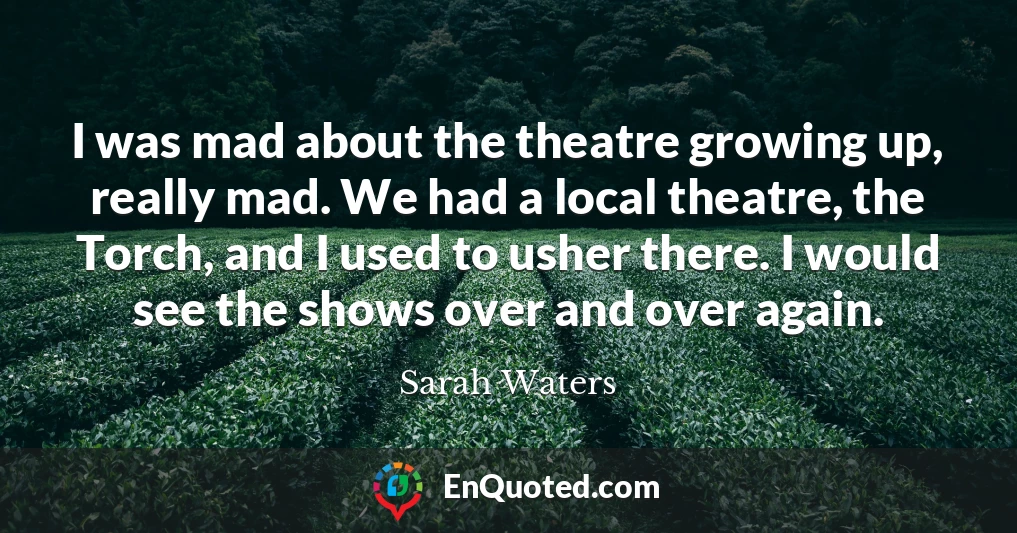I was mad about the theatre growing up, really mad. We had a local theatre, the Torch, and I used to usher there. I would see the shows over and over again.