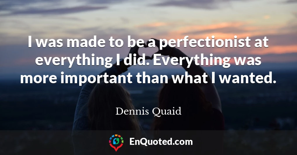 I was made to be a perfectionist at everything I did. Everything was more important than what I wanted.