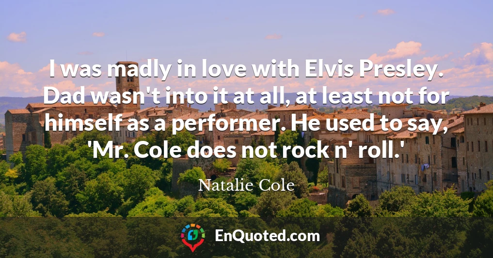 I was madly in love with Elvis Presley. Dad wasn't into it at all, at least not for himself as a performer. He used to say, 'Mr. Cole does not rock n' roll.'