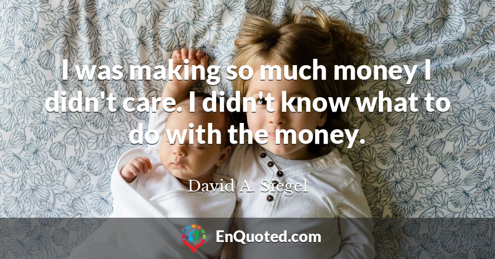 I was making so much money I didn't care. I didn't know what to do with the money.