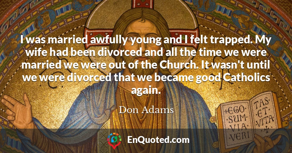 I was married awfully young and I felt trapped. My wife had been divorced and all the time we were married we were out of the Church. It wasn't until we were divorced that we became good Catholics again.