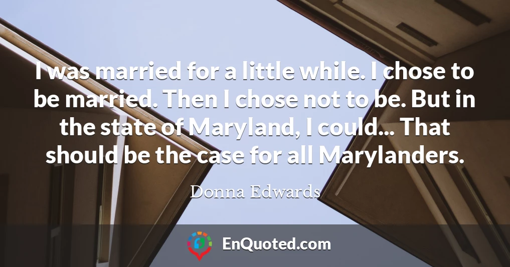 I was married for a little while. I chose to be married. Then I chose not to be. But in the state of Maryland, I could... That should be the case for all Marylanders.