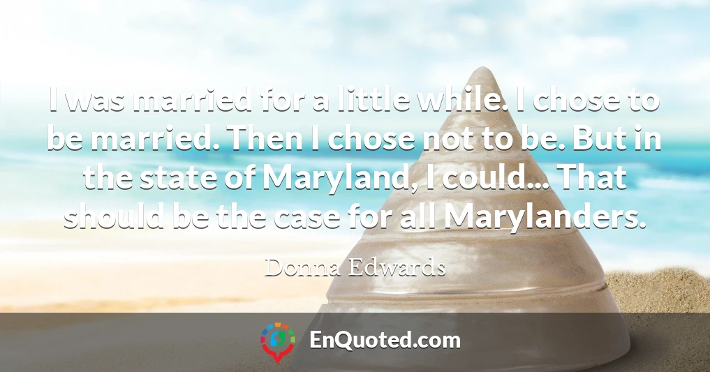 I was married for a little while. I chose to be married. Then I chose not to be. But in the state of Maryland, I could... That should be the case for all Marylanders.