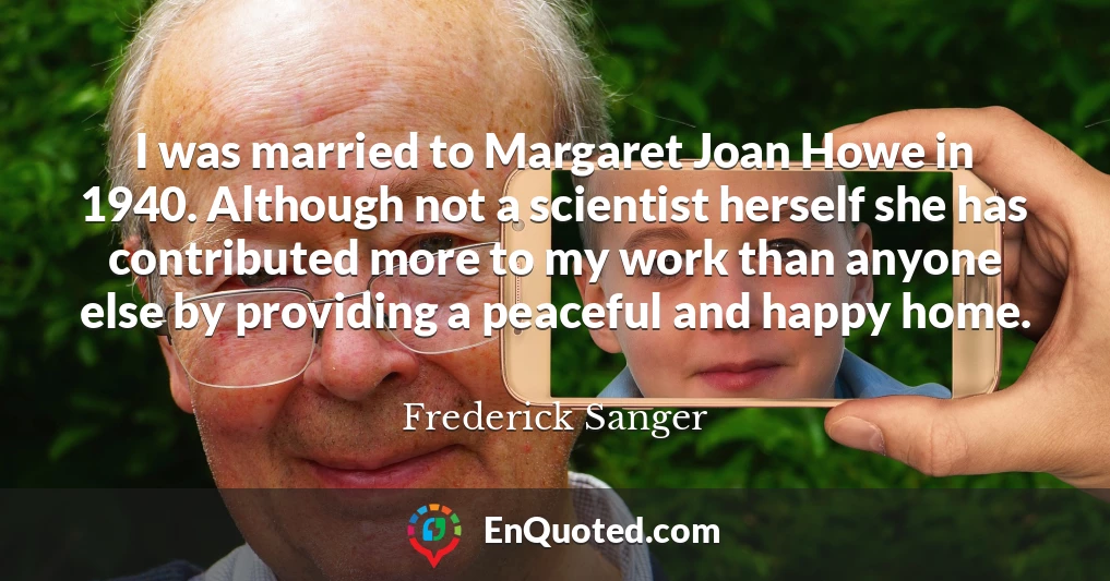 I was married to Margaret Joan Howe in 1940. Although not a scientist herself she has contributed more to my work than anyone else by providing a peaceful and happy home.