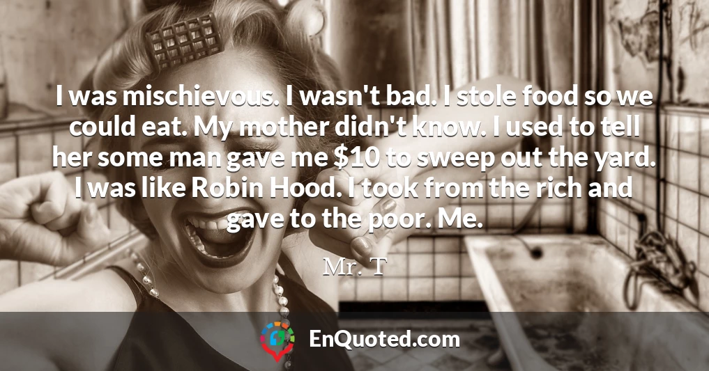 I was mischievous. I wasn't bad. I stole food so we could eat. My mother didn't know. I used to tell her some man gave me $10 to sweep out the yard. I was like Robin Hood. I took from the rich and gave to the poor. Me.