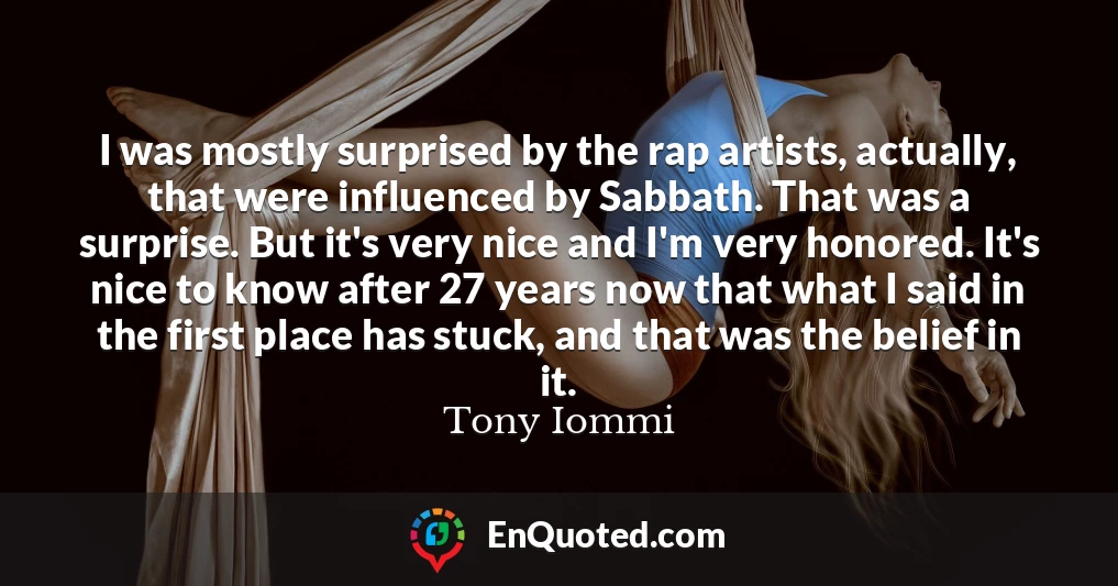 I was mostly surprised by the rap artists, actually, that were influenced by Sabbath. That was a surprise. But it's very nice and I'm very honored. It's nice to know after 27 years now that what I said in the first place has stuck, and that was the belief in it.