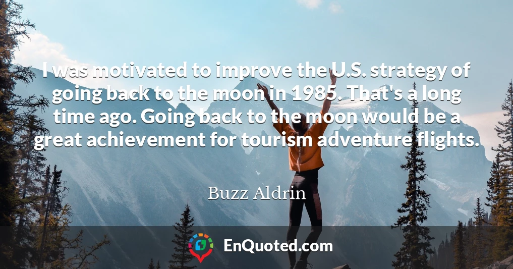 I was motivated to improve the U.S. strategy of going back to the moon in 1985. That's a long time ago. Going back to the moon would be a great achievement for tourism adventure flights.