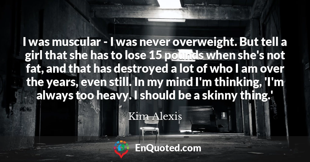 I was muscular - I was never overweight. But tell a girl that she has to lose 15 pounds when she's not fat, and that has destroyed a lot of who I am over the years, even still. In my mind I'm thinking, 'I'm always too heavy. I should be a skinny thing.'