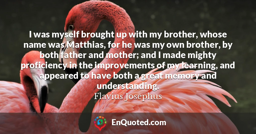 I was myself brought up with my brother, whose name was Matthias, for he was my own brother, by both father and mother; and I made mighty proficiency in the improvements of my learning, and appeared to have both a great memory and understanding.