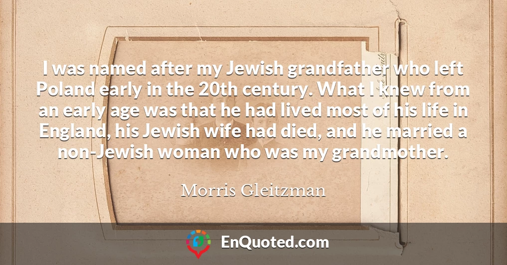I was named after my Jewish grandfather who left Poland early in the 20th century. What I knew from an early age was that he had lived most of his life in England, his Jewish wife had died, and he married a non-Jewish woman who was my grandmother.