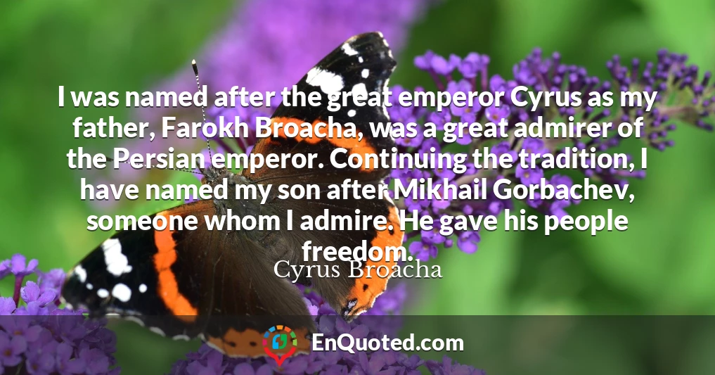 I was named after the great emperor Cyrus as my father, Farokh Broacha, was a great admirer of the Persian emperor. Continuing the tradition, I have named my son after Mikhail Gorbachev, someone whom I admire. He gave his people freedom.